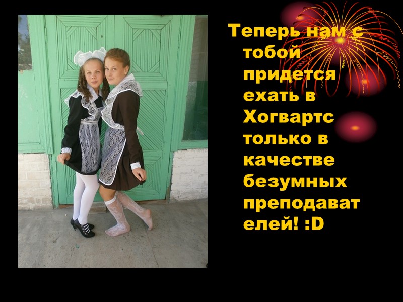 Теперь нам с тобой придется ехать в Хогвартс только в качестве безумных преподавателей! :D